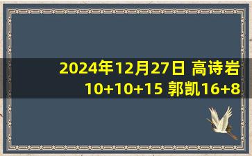 2024年12月27日 高诗岩10+10+15 郭凯16+8 林庭谦21+5 山东轻取天津迎3连胜